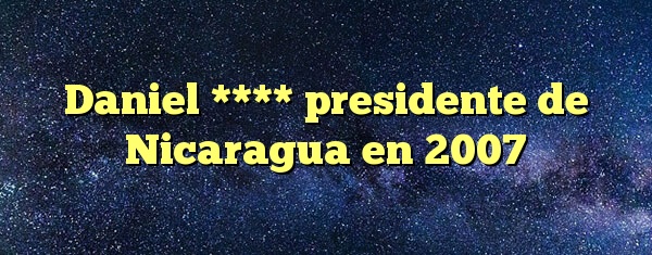 Daniel **** presidente de Nicaragua en 2007