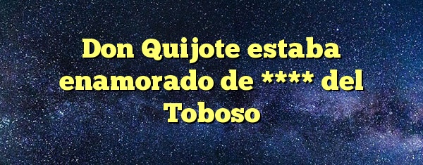 Don Quijote estaba enamorado de **** del Toboso