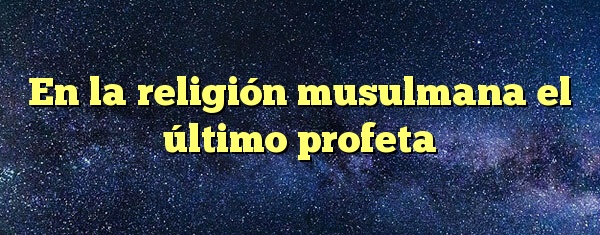 En la religión musulmana el último profeta