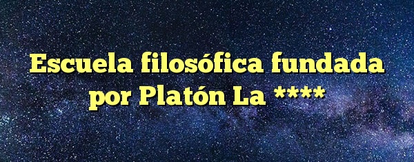Escuela filosófica fundada por Platón La ****