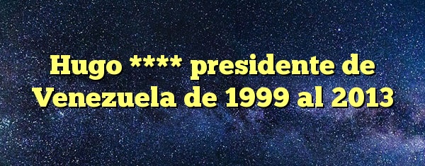 Hugo **** presidente de Venezuela de 1999 al 2013