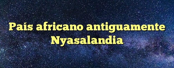 País africano antiguamente Nyasalandia