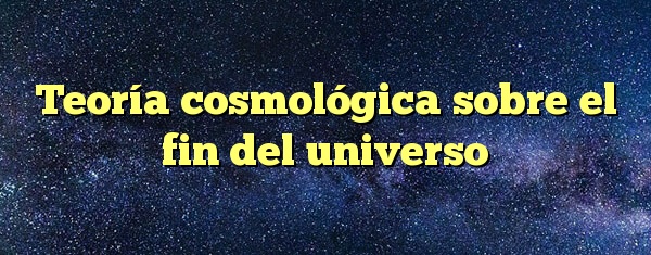 Teoría cosmológica sobre el fin del universo